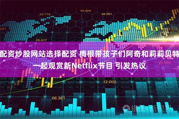 配资炒股网站选择配资 梅根带孩子们阿奇和莉莉贝特一起观赏新Netflix节目 引发热议