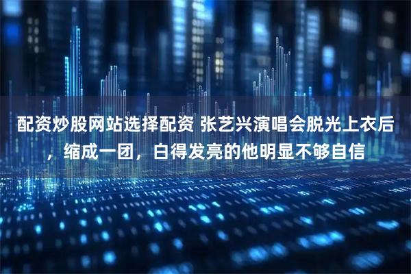 配资炒股网站选择配资 张艺兴演唱会脱光上衣后，缩成一团，白得发亮的他明显不够自信