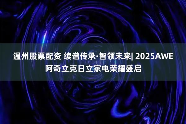 温州股票配资 续谱传承·智领未来| 2025AWE阿奇立克日立家电荣耀盛启