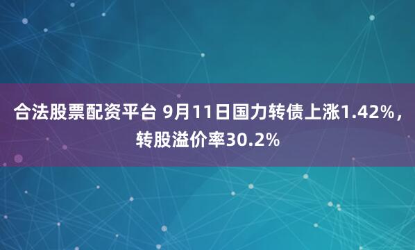 合法股票配资平台 9月11日国力转债上涨1.42%，转股溢价率30.2%