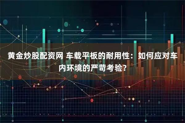 黄金炒股配资网 车载平板的耐用性：如何应对车内环境的严苛考验？