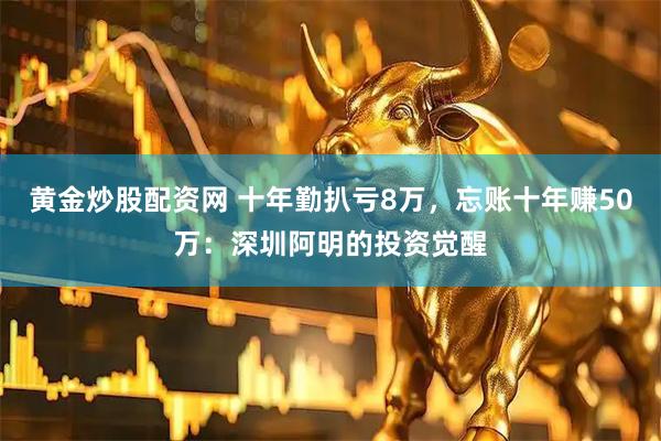 黄金炒股配资网 十年勤扒亏8万，忘账十年赚50万：深圳阿明的投资觉醒