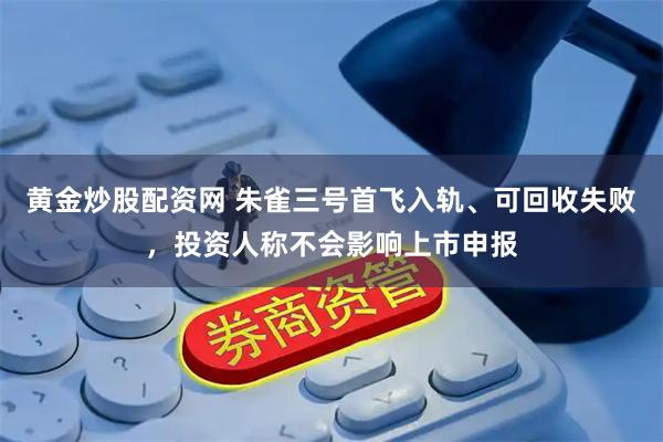 黄金炒股配资网 朱雀三号首飞入轨、可回收失败，投资人称不会影响上市申报