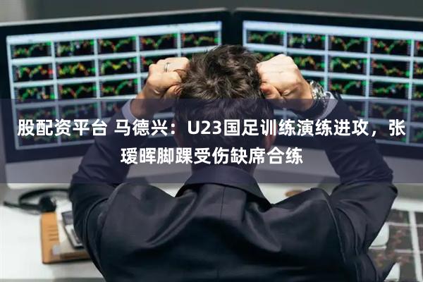 股配资平台 马德兴：U23国足训练演练进攻，张瑷晖脚踝受伤缺席合练