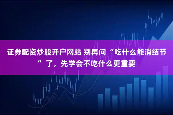 证券配资炒股开户网站 别再问 “吃什么能消结节” 了，先学会不吃什么更重要