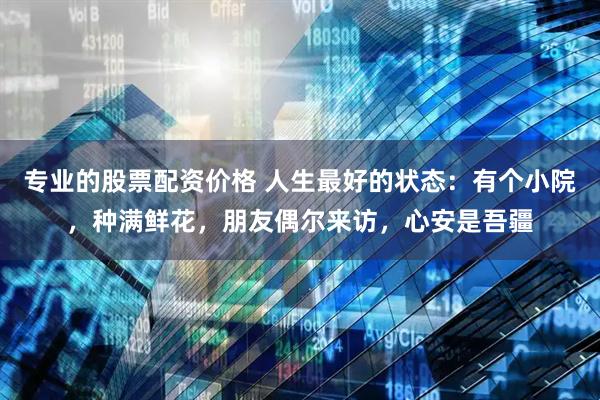 专业的股票配资价格 人生最好的状态：有个小院，种满鲜花，朋友偶尔来访，心安是吾疆