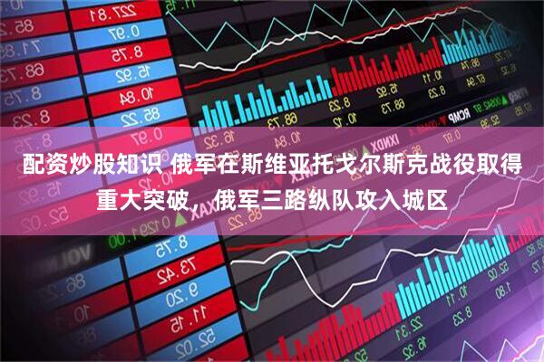 配资炒股知识 俄军在斯维亚托戈尔斯克战役取得重大突破，俄军三路纵队攻入城区