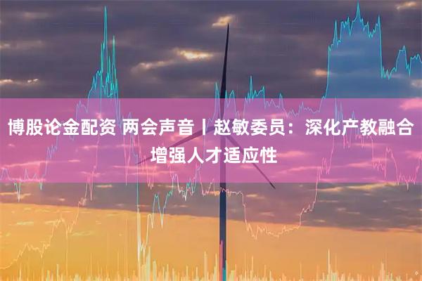 博股论金配资 两会声音丨赵敏委员：深化产教融合 增强人才适应性