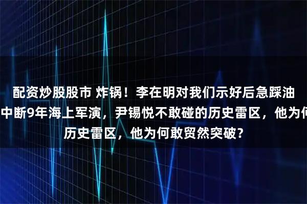 配资炒股股市 炸锅！李在明对我们示好后急踩油门，重启日韩中断9年海上军演，尹锡悦不敢碰的历史雷区，他为何敢贸然突破？