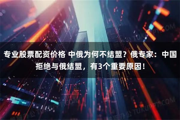 专业股票配资价格 中俄为何不结盟？俄专家：中国拒绝与俄结盟，有3个重要原因！