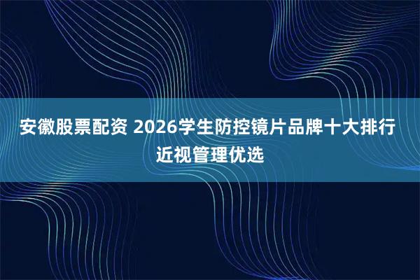 安徽股票配资 2026学生防控镜片品牌十大排行 近视管理优选