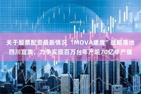 关于股票配资最新情况 “MOVA速度”战略落地四川宜宾，力争实现百万台年产能70亿年产值
