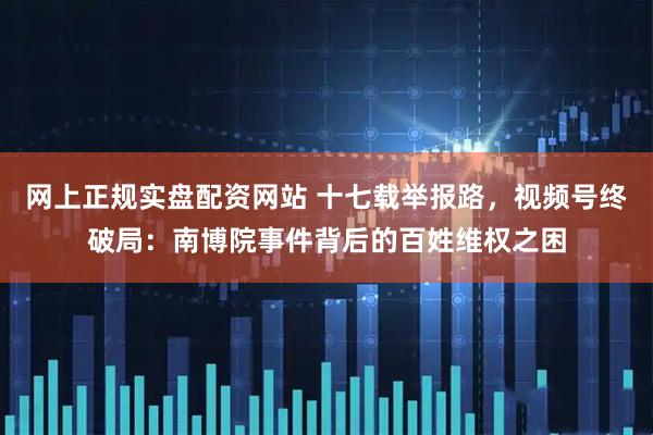 网上正规实盘配资网站 十七载举报路，视频号终破局：南博院事件背后的百姓维权之困
