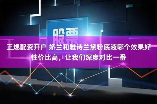 正规配资开户 娇兰和雅诗兰黛粉底液哪个效果好性价比高，让我们深度对比一番