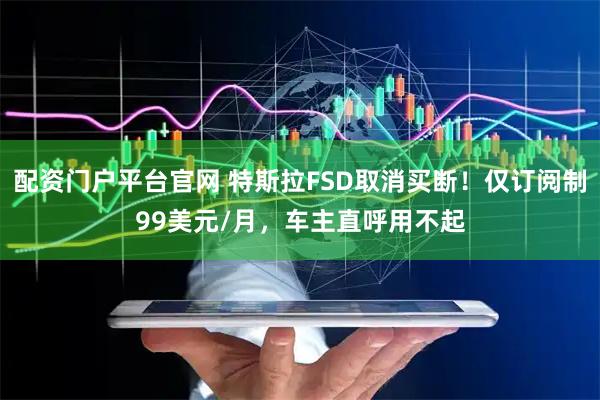 配资门户平台官网 特斯拉FSD取消买断！仅订阅制99美元/月，车主直呼用不起