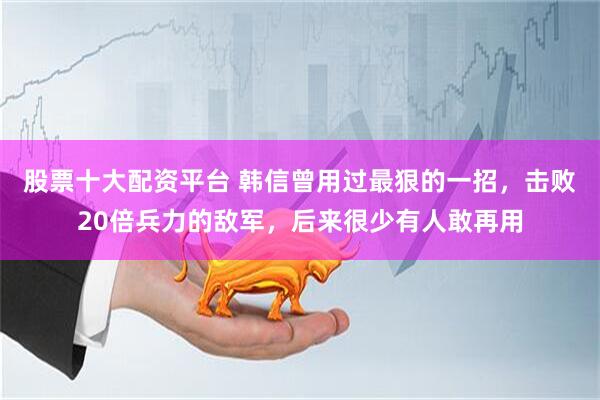 股票十大配资平台 韩信曾用过最狠的一招，击败20倍兵力的敌军，后来很少有人敢再用
