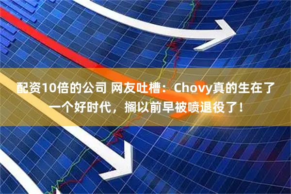 配资10倍的公司 网友吐槽：Chovy真的生在了一个好时代，搁以前早被喷退役了！