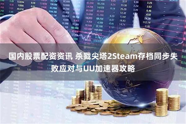 国内股票配资资讯 杀戮尖塔2Steam存档同步失败应对与UU加速器攻略