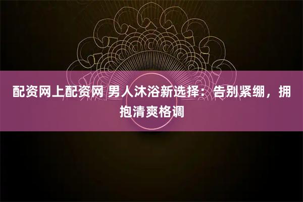 配资网上配资网 男人沐浴新选择：告别紧绷，拥抱清爽格调