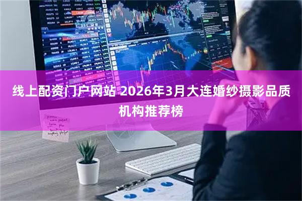 线上配资门户网站 2026年3月大连婚纱摄影品质机构推荐榜