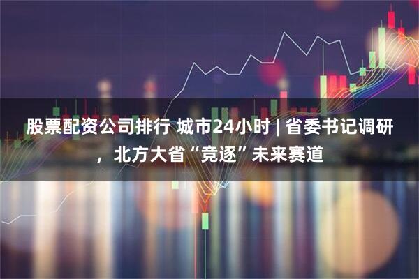 股票配资公司排行 城市24小时 | 省委书记调研，北方大省“竞逐”未来赛道