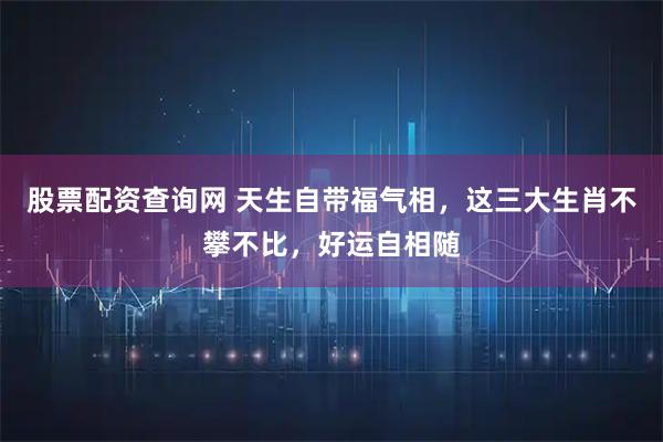 股票配资查询网 天生自带福气相，这三大生肖不攀不比，好运自相随