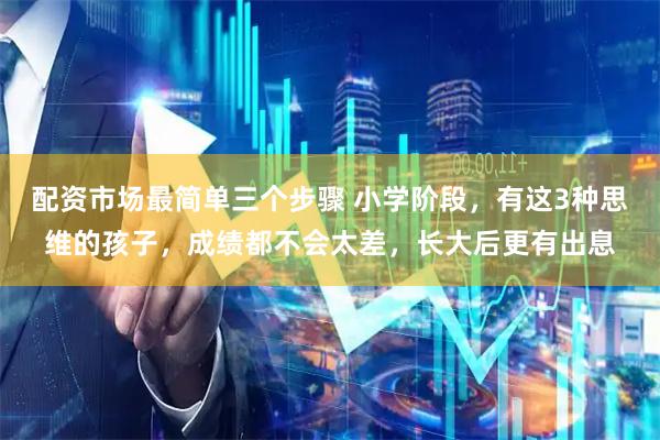 配资市场最简单三个步骤 小学阶段，有这3种思维的孩子，成绩都不会太差，长大后更有出息